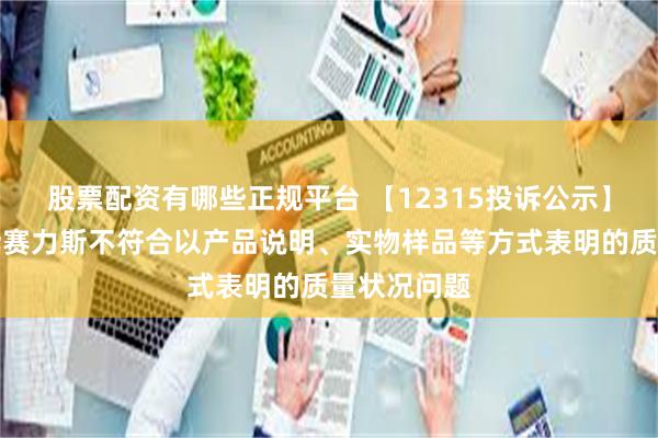 股票配资有哪些正规平台 【12315投诉公示】消费者投诉赛力斯不符合以产品说明、实物样品等方式表明的质量状况问题