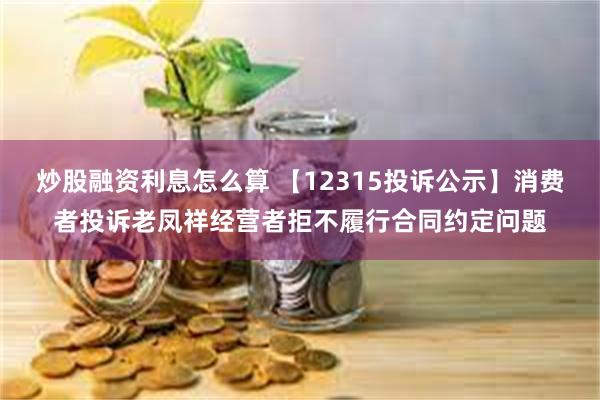 炒股融资利息怎么算 【12315投诉公示】消费者投诉老凤祥经营者拒不履行合同约定问题