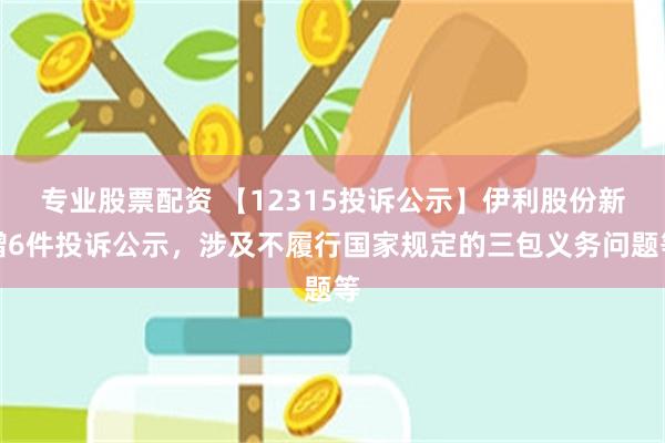 专业股票配资 【12315投诉公示】伊利股份新增6件投诉公示，涉及不履行国家规定的三包义务问题等