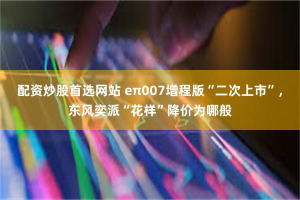 配资炒股首选网站 eπ007增程版“二次上市”，东风奕派“花样”降价为哪般
