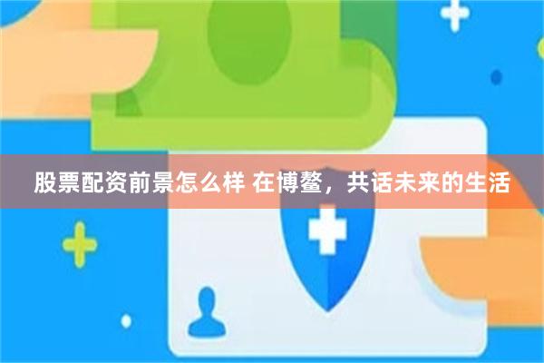 股票配资前景怎么样 在博鳌，共话未来的生活