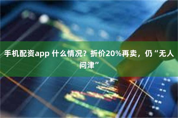 手机配资app 什么情况？折价20%再卖，仍“无人问津”