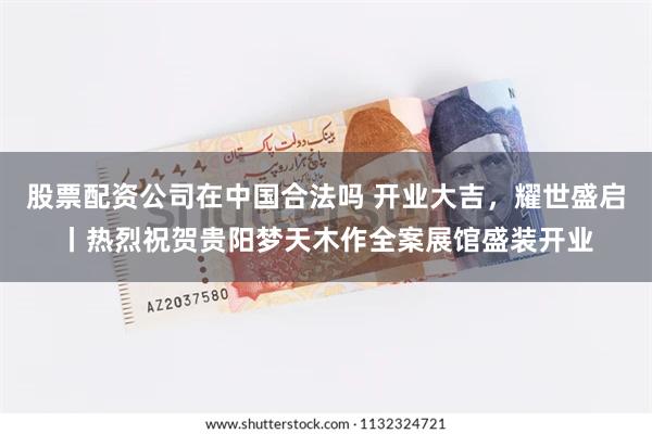 股票配资公司在中国合法吗 开业大吉，耀世盛启丨热烈祝贺贵阳梦天木作全案展馆盛装开业