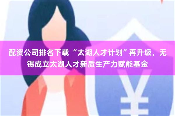 配资公司排名下载 “太湖人才计划”再升级，无锡成立太湖人才新质生产力赋能基金