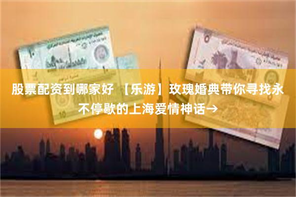 股票配资到哪家好 【乐游】玫瑰婚典带你寻找永不停歇的上海爱情神话→