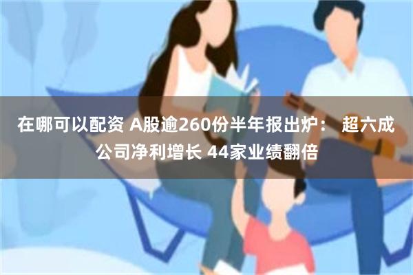 在哪可以配资 A股逾260份半年报出炉： 超六成公司净利增长 44家业绩翻倍
