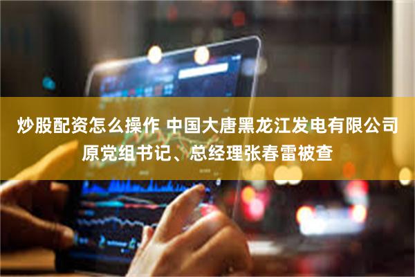炒股配资怎么操作 中国大唐黑龙江发电有限公司原党组书记、总经理张春雷被查