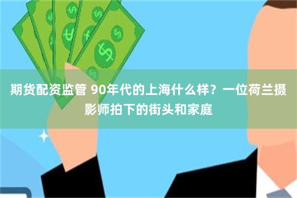 期货配资监管 90年代的上海什么样？一位荷兰摄影师拍下的街头和家庭