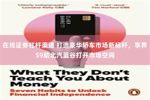在线证劵杠杆渠道 打造豪华轿车市场新标杆，享界S9助北汽蓝谷打开市场空间