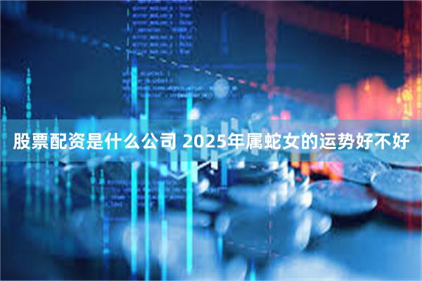 股票配资是什么公司 2025年属蛇女的运势好不好