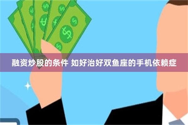 融资炒股的条件 如好治好双鱼座的手机依赖症