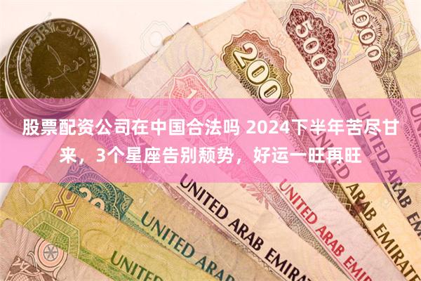 股票配资公司在中国合法吗 2024下半年苦尽甘来，3个星座告别颓势，好运一旺再旺
