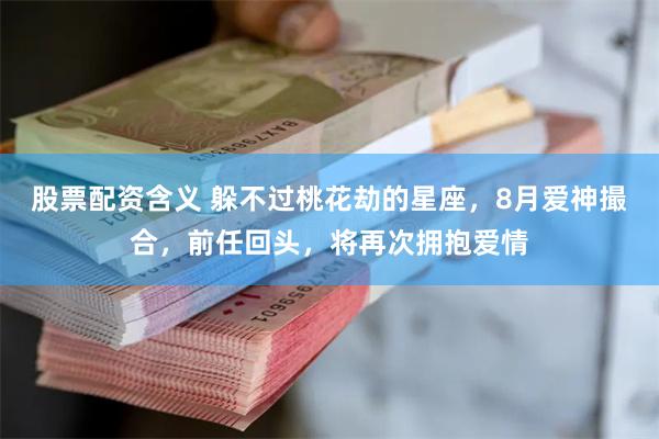 股票配资含义 躲不过桃花劫的星座，8月爱神撮合，前任回头，将再次拥抱爱情