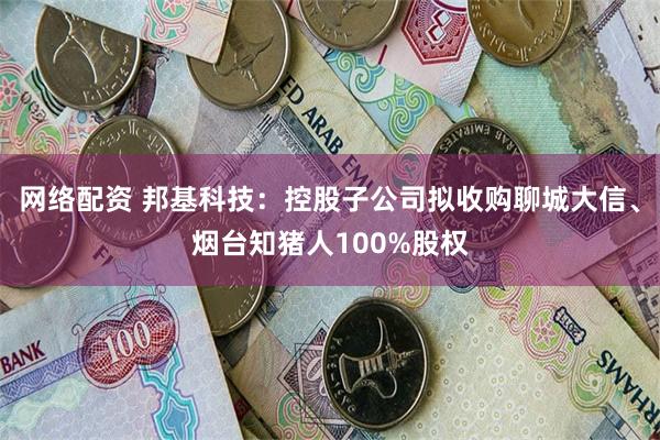 网络配资 邦基科技：控股子公司拟收购聊城大信、烟台知猪人100%股权
