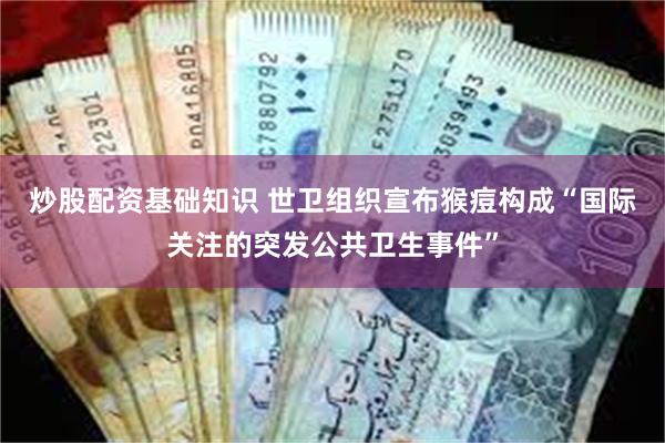 炒股配资基础知识 世卫组织宣布猴痘构成“国际关注的突发公共卫生事件”