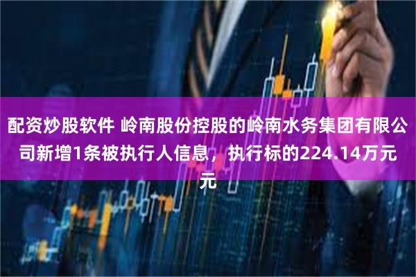 配资炒股软件 岭南股份控股的岭南水务集团有限公司新增1条被执行人信息，执行标的224.14万元