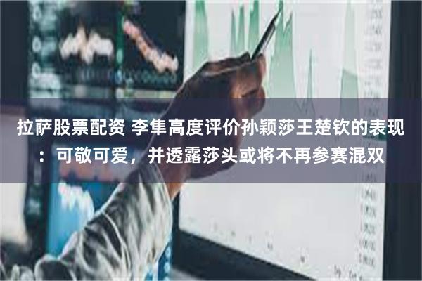 拉萨股票配资 李隼高度评价孙颖莎王楚钦的表现：可敬可爱，并透露莎头或将不再参赛混双