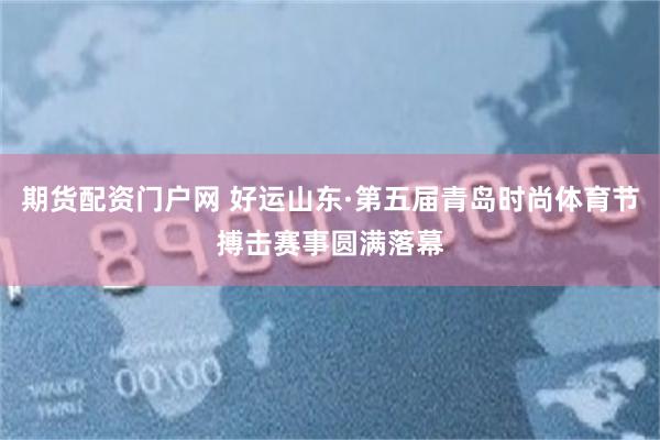 期货配资门户网 好运山东·第五届青岛时尚体育节搏击赛事圆满落幕