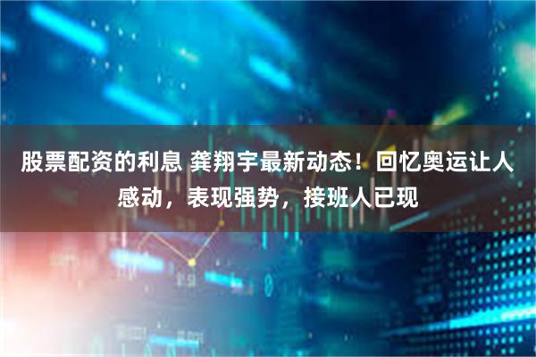 股票配资的利息 龚翔宇最新动态！回忆奥运让人感动，表现强势，接班人已现