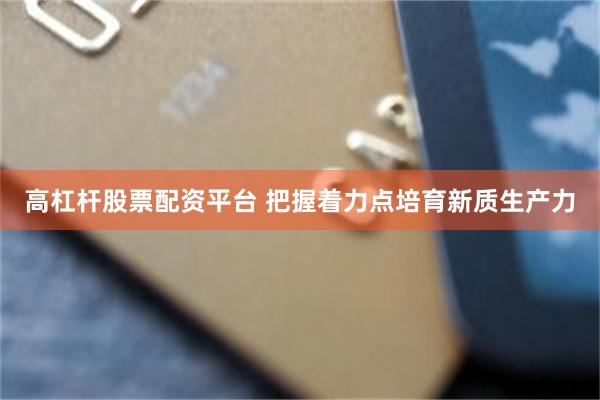 高杠杆股票配资平台 把握着力点培育新质生产力