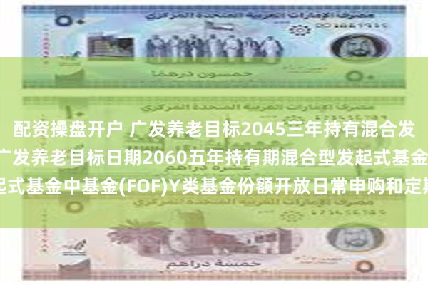 配资操盘开户 广发养老目标2045三年持有混合发起式(FOF)Y: 关于广发养老目标日期2060五年持有期混合型发起式基金中基金(FOF)Y类基金份额开放日常申购和定期定额投资业务的公告