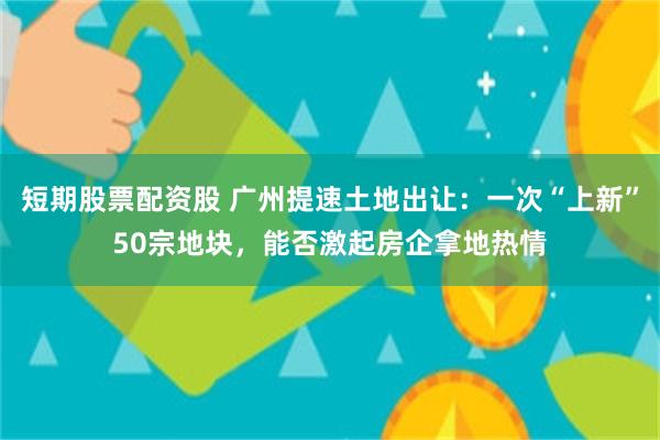 短期股票配资股 广州提速土地出让：一次“上新”50宗地块，能否激起房企拿地热情