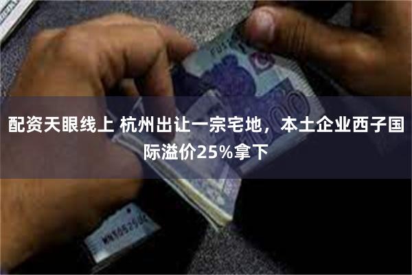 配资天眼线上 杭州出让一宗宅地，本土企业西子国际溢价25%拿下