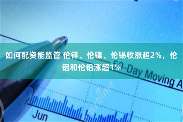 如何配资能监管 伦锌、伦镍、伦锡收涨超2%，伦铝和伦铅涨超1%