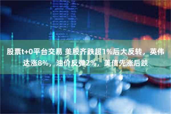股票t+0平台交易 美股齐跌超1%后大反转，英伟达涨8%，油价反弹2%，美债先涨后跌