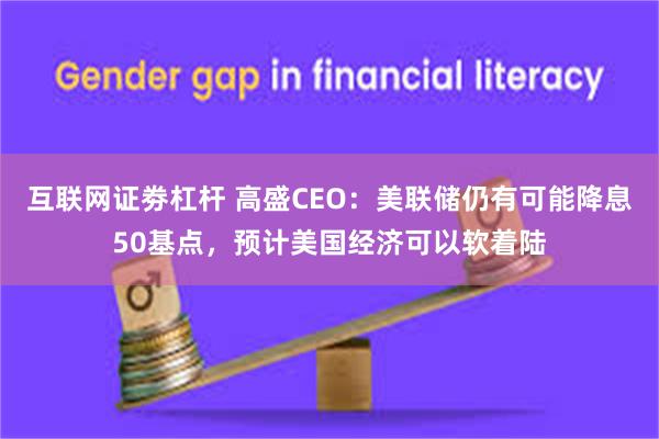 互联网证劵杠杆 高盛CEO：美联储仍有可能降息50基点，预计美国经济可以软着陆