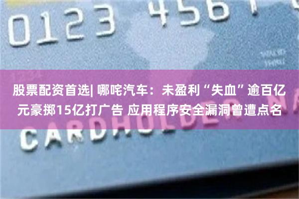 股票配资首选| 哪咤汽车：未盈利“失血”逾百亿元豪掷15亿打广告 应用程序安全漏洞曾遭点名