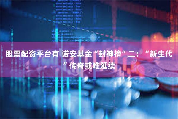 股票配资平台有 诺安基金“封神榜”二：“新生代”传奇或难延续