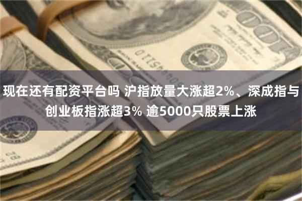 现在还有配资平台吗 沪指放量大涨超2%、深成指与创业板指涨超3% 逾5000只股票上涨