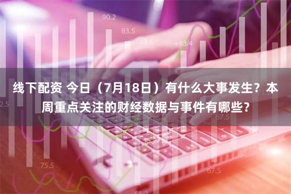 线下配资 今日（7月18日）有什么大事发生？本周重点关注的财经数据与事件有哪些？