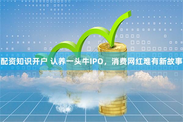 配资知识开户 认养一头牛IPO，消费网红难有新故事