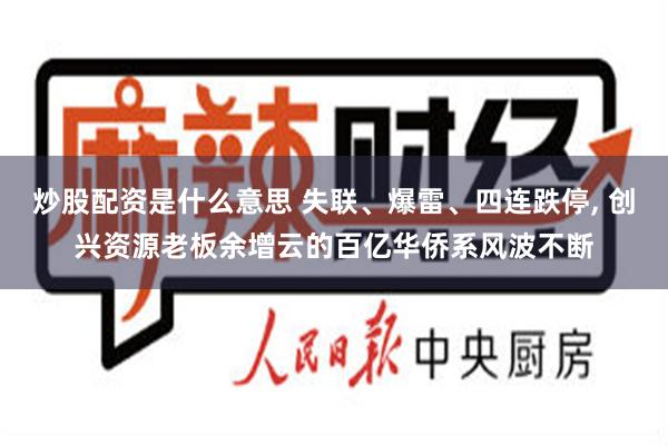 炒股配资是什么意思 失联、爆雷、四连跌停, 创兴资源老板余增云的百亿华侨系风波不断