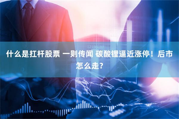 什么是扛杆股票 一则传闻 碳酸锂逼近涨停！后市怎么走？