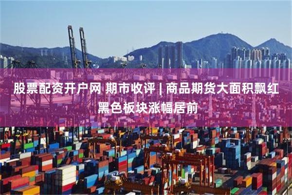 股票配资开户网 期市收评 | 商品期货大面积飘红 黑色板块涨幅居前