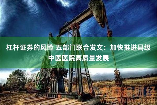 杠杆证券的风险 五部门联合发文：加快推进县级中医医院高质量发展
