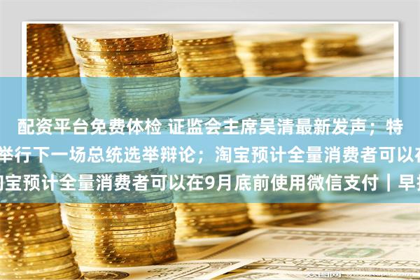配资平台免费体检 证监会主席吴清最新发声；特朗普：不会再与哈里斯举行下一场总统选举辩论；淘宝预计全量消费者可以在9月底前使用微信支付｜早报