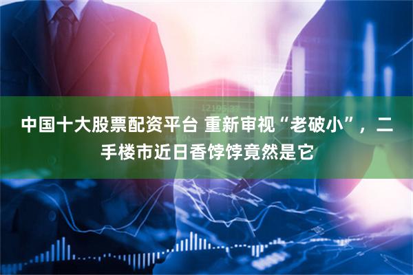 中国十大股票配资平台 重新审视“老破小”，二手楼市近日香饽饽竟然是它