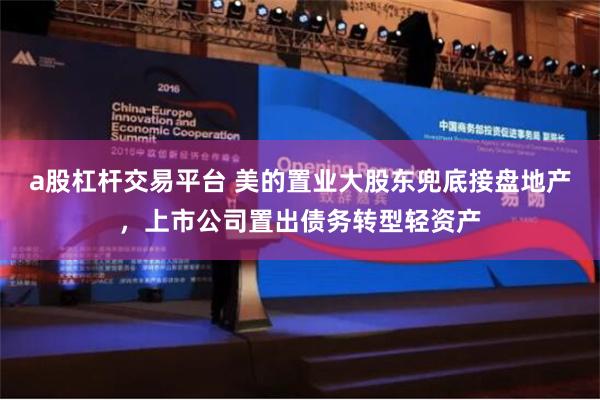 a股杠杆交易平台 美的置业大股东兜底接盘地产，上市公司置出债务转型轻资产