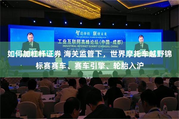 如何加杠杆证券 海关监管下，世界摩托车越野锦标赛赛车、赛车引擎、轮胎入沪