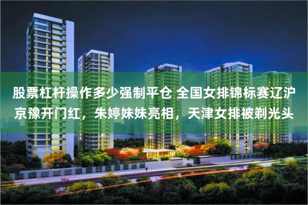 股票杠杆操作多少强制平仓 全国女排锦标赛辽沪京豫开门红，朱婷妹妹亮相，天津女排被剃光头