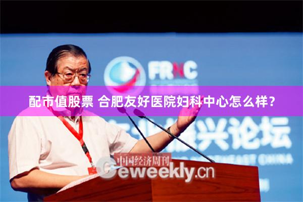 配市值股票 合肥友好医院妇科中心怎么样？