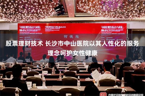 股票理财技术 长沙市中山医院以其人性化的服务理念呵护女性健康