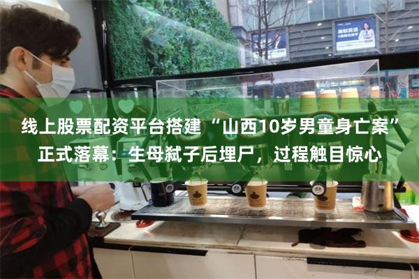 线上股票配资平台搭建 “山西10岁男童身亡案”正式落幕：生母弑子后埋尸，过程触目惊心