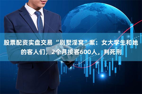 股票配资实盘交易 “别墅淫窝”案：女大学生和她的客人们，2个月接客600人，判死刑
