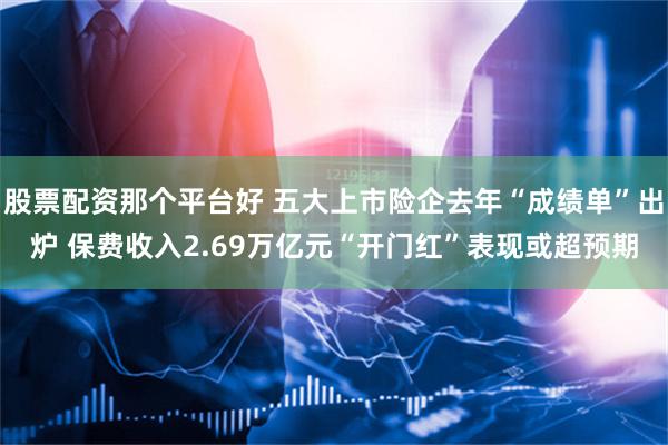 股票配资那个平台好 五大上市险企去年“成绩单”出炉 保费收入2.69万亿元“开门红”表现或超预期