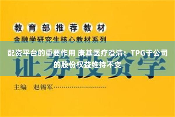 配资平台的重要作用 康基医疗澄清：TPG于公司的股份权益维持不变